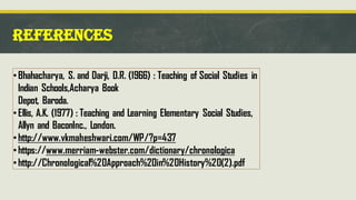 REFERENCES
•Bhahacharya, S. and Darji, D.R. (1966) : Teaching of Social Studies in
Indian Schools,Acharya Book
Depot, Baroda.
•Ellis, A.K. (1977) : Teaching and Learning Elementary Social Studies,
Allyn and BaconInc., London.
•http://www.vkmaheshwari.com/WP/?p=437
•https://www.merriam-webster.com/dictionary/chronologica
•http://Chronological%20Approach%20in%20History%20(2).pdf
 