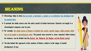 MEANING
❖ Chronology helps to show how an event, a movement, a custom or an institution has developed into
its present form.
❖ It spreads the whole course over the entire period of school instruction. Contents are taught in a
chronological sequence year by year.
❖ For example, the whole course of history is divided into certain marked stages called periods which
have to be taught in chronological order. The ground once covered is never repeated. Indian history,
for instance, can be divided into the Ancient, the Medieval, the Mughal, and the British period.
❖ The idea behind this approach is that sections of history conform to the stages of mental
development of man.
 