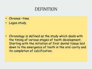 DEFINITION
• Chronos –time
• Logos-study
• Chronology is defined as the study which deals with
the timing of various stages of tooth development.
Starting with the initiation of first dental tissue laid
down to the emergence of tooth in the oral cavity and
its completion of calcification.
 
