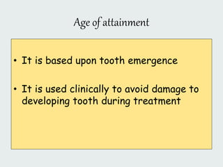 Age of attainment
• It is based upon tooth emergence
• It is used clinically to avoid damage to
developing tooth during treatment
 