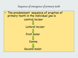 Sequence of emergence of primary teeth
• The predominant sequence of eruption of
primary teeth in the individual jaw is
central incisor
Lateral incisor
first molar
Canine
Second molar
 