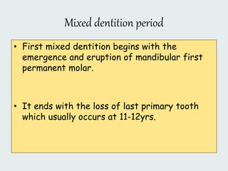 Mixed dentition period
• First mixed dentition begins with the
emergence and eruption of mandibular first
permanent molar.
• It ends with the loss of last primary tooth
which usually occurs at 11-12yrs.
 