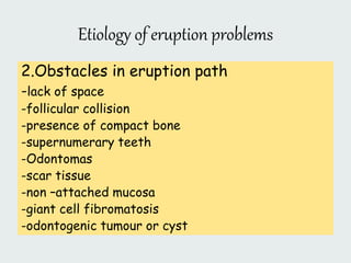 Etiology of eruption problems
2.Obstacles in eruption path
-lack of space
-follicular collision
-presence of compact bone
-supernumerary teeth
-Odontomas
-scar tissue
-non –attached mucosa
-giant cell fibromatosis
-odontogenic tumour or cyst
 