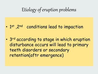 Etiology of eruption problems
• 1st ,2nd conditions lead to impaction
• 3rd according to stage in which eruption
disturbance occurs will lead to primary
teeth disorders or secondary
retention(aftr emergence)
 
