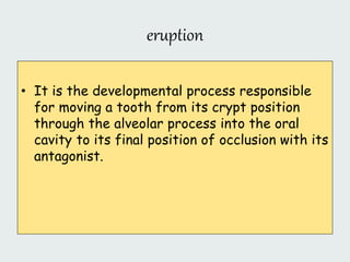 eruption
• It is the developmental process responsible
for moving a tooth from its crypt position
through the alveolar process into the oral
cavity to its final position of occlusion with its
antagonist.
 