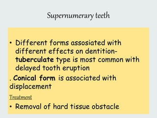 Supernumerary teeth
• Different forms assosiated with
different effects on dentition-
tuberculate type is most common with
delayed tooth eruption
. Conical form is associated with
displacement
Treatment
• Removal of hard tissue obstacle
 