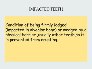 IMPACTED TEETH
Condition of being firmly lodged
(impacted in alveolar bone) or wedged by a
physical barrier ,usually other teeth,so it
is prevented from erupting.
 