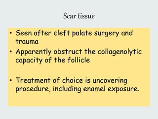 Scar tissue
• Seen after cleft palate surgery and
trauma
• Apparently obstruct the collagenolytic
capacity of the follicle
• Treatment of choice is uncovering
procedure, including enamel exposure.
 