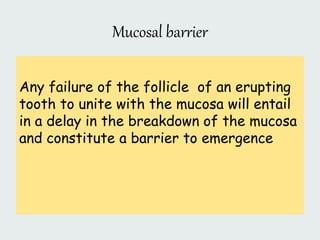 Mucosal barrier
Any failure of the follicle of an erupting
tooth to unite with the mucosa will entail
in a delay in the breakdown of the mucosa
and constitute a barrier to emergence
 