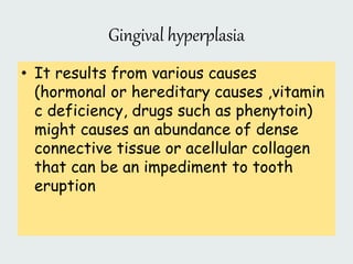 Gingival hyperplasia
• It results from various causes
(hormonal or hereditary causes ,vitamin
c deficiency, drugs such as phenytoin)
might causes an abundance of dense
connective tissue or acellular collagen
that can be an impediment to tooth
eruption
 