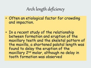 Arch length deficiency
• Often an etiological factor for crowding
and impaction.
• In a recent study of the relationship
between formation and eruption of the
maxillary teeth and the skeletal pattern of
the maxilla, a shortened palatal length was
found to delay the eruption of the
maxillary 2nd molar, although no delay in
tooth formation was observed
 