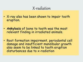 X-radiation
• X-ray also has been shown to impair tooth
eruption.
• Ankylosis of bone to tooth was the most
relevant finding in irradiated animals.
• Root formation impairment, periodontal cell
damage and insufficient mandibular growth
also seem to be linked to tooth eruption
disturbances due to x-radiation
 