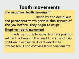 Tooth movements
Pre eruptive tooth movement
made by the deciduous
and permanent tooth germ within tissues of
the jaw before they begin to erupt.
Eruptive tooth movement
made by tooth to move from its position
within the bone of the jaws to its functional
position in occlusion.it is divided into
intraosseous and extraosseous components.
 
