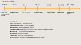 Sri Gupta
Gatochkacha
Gupta
Chandragupta-1 Samudragupta
323 BCE 320 CE 336 CE
Chandragupta-II
376 CE 415 CE
Kumargupta-1
455 -467CE
Skandgupta
520-550 CE
Later Guptas
Decline
Imperial Guptas
•Early Guptas: Srigupta & Ghatotkacha Gupta
• Chandragupta I: Vajjika's Kaumudi Mahotsava
•Samudragupta: Harisena's Allahabad Prasasti
•Chandragupta II: Visakhadatta's Devichandra-guptam ; Mehrauli Iron Pillar Inscription
•Kumaragupta I: Founded Nalanda Mahavidyalaya
•Skandagupta: Junagarh Inscription
•Later Guptas: Visnugupta was the last Gupta
•Hunas: Toramana and Mihirakula ruled NW India in early 6th century
Political History
 