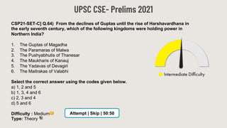 UPSC CSE- Prelims 2021
CSP21-SET-C] Q.64) From the declines of Guptas until the rise of Harshavardhana in
the early seventh century, which of the following kingdoms were holding power in
Northern India?
1. The Guptas of Magadha
2. The Paramaras of Malwa
3. The Pushyabhutis of Thanesar
4. The Maukharis of Kanauj
5. The Yadavas of Devagiri
6. The Maitrakas of Valabhi
Select the correct answer using the codes given below.
a) 1, 2 and 5
b) 1, 3, 4 and 6
c) 2, 3 and 4
d) 5 and 6
Difficulty : Medium🧐
Type: Theory 📚
Attempt | Skip | 50:50
 
