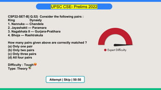 UPSC CSE- Prelims 2022
CSP22-SET-B] Q.52) Consider the following pairs :
King Dynasty
1. Nannuka — Chandela
2. Jayashakti — Paramara
3. Nagabhata II — Gurjara-Pratihara
4. Bhoja — Rashtrakuta
How many pairs given above are correctly matched ?
(a) Only one pair
(b) Only two pairs
(c) Only three pairs
(d) All four pairs
Difficulty : Tough🥵
Type: Theory 📚
Attempt | Skip | 50:50
 