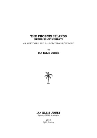 1
THE PHOENIX ISLANDS
REPUBLIC OF KIRIBATI
AN ANNOTATED AND ILLUSTRATED CHRONOLOGY
by
IAN ELLIS-JONES
IAN ELLIS-JONES
Sydney NSW Australia
2018
Fifth Edition
 