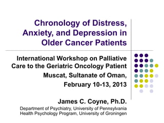 Chronology of Distress,
   Anxiety, and Depression in
       Older Cancer Patients
 International Workshop on Palliative
Care to the Geriatric Oncology Patient
           Muscat, Sultanate of Oman,
                 February 10-13, 2013

                    James C. Coyne, Ph.D.
  Department of Psychiatry, University of Pennsylvania
  Health Psychology Program, University of Groningen
 