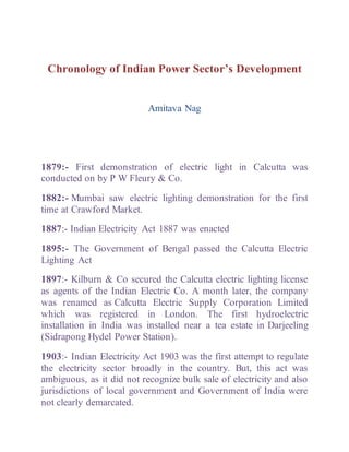 Chronology of Indian Power Sector’s Development
Amitava Nag
1879:- First demonstration of electric light in Calcutta was
conducted on by P W Fleury & Co.
1882:- Mumbai saw electric lighting demonstration for the first
time at Crawford Market.
1887:- Indian Electricity Act 1887 was enacted
1895:- The Government of Bengal passed the Calcutta Electric
Lighting Act
1897:- Kilburn & Co secured the Calcutta electric lighting license
as agents of the Indian Electric Co. A month later, the company
was renamed as Calcutta Electric Supply Corporation Limited
which was registered in London. The first hydroelectric
installation in India was installed near a tea estate in Darjeeling
(Sidrapong Hydel Power Station).
1903:- Indian Electricity Act 1903 was the first attempt to regulate
the electricity sector broadly in the country. But, this act was
ambiguous, as it did not recognize bulk sale of electricity and also
jurisdictions of local government and Government of India were
not clearly demarcated.
 