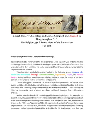 1
Church History Chronology and Stories Complied and Adapted by
Doug Maughan Ed.D.
For Religion 341 & Foundations of the Restoration
Fall 2016
Introduction [BYU Studies – Joseph Smith Chronology]
Joseph Smith lived a remarkable life. His experiences were expansive, as evidenced in this
chronology that introduces readers to the energetic pace and broad scope of concerns that
characterized his daily activities. His endeavors rangedfrom the normaland mundaneto the
unpredictable and sublime.
This chronology sheds light on the Prophet in the following areas: Personal Life,
Visions and Revelations, Writings, Ecclesiastical Duties, Legal Events, Travels, and Political
Events. Seeing his life as a single sequence helps readers to place the events of his life in
context and to uncover various connections and patterns.
This chronologylistseventsthatcanbe tied tospecific daysor weeks. Of course,other
eventscouldbe added,includingmany thatcannot be tied down to specific dates. Each entry
contains a brief summary along with references for further information. These sources are
historical documents, most of which have been published, though a few reside only in
archives.
A close examination of this chronology yields interesting insights. For example, on
December 25, 1832, JosephSmith received a revelation(D&C 87)containingprophecies about
wars, most notablythe forthcomingAmerican Civil War. Only three days later,the revelation
knownasthe “Olive Leaf” (portionsof D&C88) wasreceived, containing “theLord’smessage
of peace to us.” On June 29, 1840,William W. Phelps wrote a letter to theProphet, admitting
the wrongs he had committed against him and asking for his forgiveness. Less than two
 