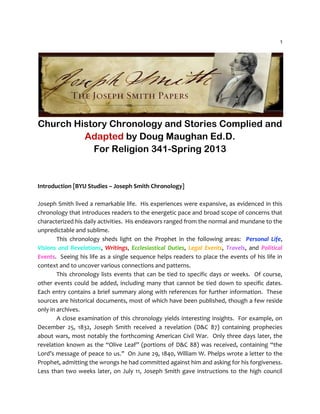 1
Church History Chronology and Stories Complied and
Adapted by Doug Maughan Ed.D.
For Religion 341-Spring 2013
Introduction [BYU Studies – Joseph Smith Chronology]
Joseph Smith lived a remarkable life. His experiences were expansive, as evidenced in this
chronology that introduces readers to the energetic pace and broad scope of concerns that
characterized his daily activities. His endeavors ranged from the normal and mundane to the
unpredictable and sublime.
This chronology sheds light on the Prophet in the following areas: Personal Life,
Visions and Revelations, Writings, Ecclesiastical Duties, Legal Events, Travels, and Political
Events. Seeing his life as a single sequence helps readers to place the events of his life in
context and to uncover various connections and patterns.
This chronology lists events that can be tied to specific days or weeks. Of course,
other events could be added, including many that cannot be tied down to specific dates.
Each entry contains a brief summary along with references for further information. These
sources are historical documents, most of which have been published, though a few reside
only in archives.
A close examination of this chronology yields interesting insights. For example, on
December 25, 1832, Joseph Smith received a revelation (D&C 87) containing prophecies
about wars, most notably the forthcoming American Civil War. Only three days later, the
revelation known as the “Olive Leaf” (portions of D&C 88) was received, containing “the
Lord’s message of peace to us.” On June 29, 1840, William W. Phelps wrote a letter to the
Prophet, admitting the wrongs he had committed against him and asking for his forgiveness.
Less than two weeks later, on July 11, Joseph Smith gave instructions to the high council
 