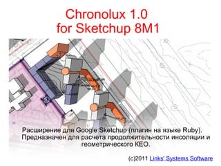 Chronolux 1.0  for Sketchup 8M1 Расширение для Google Sketchup (плагин на языке Ruby). Предназначен для расчета продолжительности инсоляции и геометрического КЕО. (c)2011  Links' Systems Software 
