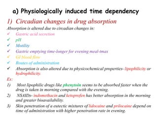 1) Circadian changes in drug absorption
Absorption is altered due to circadian changes in:
 Gastric acid secretion
 pH
 Motility
 Gastric emptying time-longer for evening meal-tmax
 GI blood flow
 Routes of administration
 Absorption is also altered due to physicochemical properties- lipophilicity or
hydrophilicity.
Ex:
1) Most lipophilic drugs like phenytoin seems to be absorbed faster when the
drug is taken in morning compared with the evening.
2) NSAIDs- indomethacin and ketoprofen has better absorption in the morning
and greater bioavailability.
3) Skin penetration of a eutectic mixtures of lidocaine and prilocaine depend on
time of administration with higher penetration rate in evening.
a) Physiologically induced time dependency
 