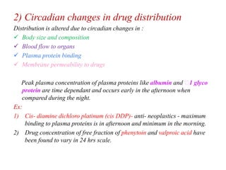 2) Circadian changes in drug distribution
Distribution is altered due to circadian changes in :
 Body size and composition
 Blood flow to organs
 Plasma protein binding
 Membrane permeability to drugs
Peak plasma concentration of plasma proteins like albumin and 1 glyco
protein are time dependant and occurs early in the afternoon when
compared during the night.
Ex:
1) Cis- diamine dichloro platinum (cis DDP)- anti- neoplastics - maximum
binding to plasma proteins is in afternoon and minimum in the morning.
2) Drug concentration of free fraction of phenytoin and valproic acid have
been found to vary in 24 hrs scale.
 