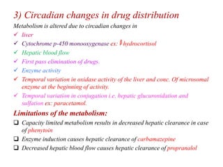 3) Circadian changes in drug distribution
Metabolism is altered due to circadian changes in
 liver
 Cytochrome p-450 monooxygenase ex: hydrocortisol
 Hepatic blood flow
 First pass elimination of drugs.
 Enzyme activity
 Temporal variation in oxidase activity of the liver and conc. Of microsomal
enzyme at the beginning of activity.
 Temporal variation in conjugation i.e. hepatic glucuronidation and
sulfation ex: paracetamol.
Limitations of the metabolism:
 Capacity limited metabolism results in decreased hepatic clearance in case
of phenytoin
 Enzyme induction causes hepatic clearance of carbamazepine
 Decreased hepatic blood flow causes hepatic clearance of propranalol
 