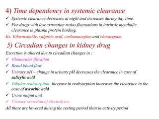 4) Time dependency in systemic clearance
 Systemic clearance decreases at night and increases during day time.
 For drugs with low extraction ratios fluctuations in intrinsic metabolic
clearance in plasma protein binding.
Ex: Ethosuximide, valproic acid, carbamazepine and clonazepam.
5) Circadian changes in kidney drug
Excretion is altered due to circadian changes in :
 Glomerular filtration
 Renal blood flow
 Urinary pH – change in urinary pH decreases the clearance in case of
salicylic acid
 Tubular reabsorption- increase in reabsorption increases the clearence in the
case of ascorbic acid
 Urine output and
 Urinary excretion of electrolytes.
All these are lowered during the resting period than in activity period
 