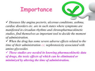 Importance
 Diseases like angina pectoris, ulcerous conditions, asthma,
cardiac disorders etc. are in such states where symptoms are
manifested in circadian rhythms and chronopharmacokinetic
studies, find themselves as important tool to decide the moment
of administration.
 When the drug has some severe adverse effects related to the
time of their administration ex: nephrotoxicity associated with
amino glycosides.
 These studies are needed in knowing pharmacokinetic data
of drugs, the toxic effects of which can be eliminated or
minimized by altering the time of administration.
 