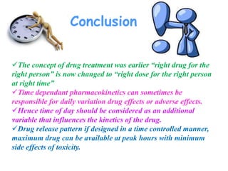 Conclusion
The concept of drug treatment was earlier “right drug for the
right person” is now changed to “right dose for the right person
at right time”
Time dependant pharmacokinetics can sometimes be
responsible for daily variation drug effects or adverse effects.
Hence time of day should be considered as an additional
variable that influences the kinetics of the drug.
Drug release pattern if designed in a time controlled manner,
maximum drug can be available at peak hours with minimum
side effects of toxicity.
 