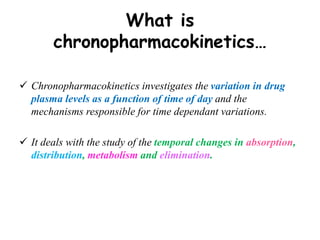 What is
chronopharmacokinetics…
 Chronopharmacokinetics investigates the variation in drug
plasma levels as a function of time of day and the
mechanisms responsible for time dependant variations.
 It deals with the study of the temporal changes in absorption,
distribution, metabolism and elimination.
 