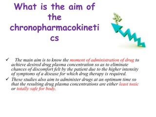 What is the aim of
the
chronopharmacokineti
cs
 The main aim is to know the moment of administration of drug to
achieve desired drug plasma concentration so as to eliminate
chances of discomfort felt by the patient due to the higher intensity
of symptoms of a disease for which drug therapy is required.
 These studies also aim to administer drugs at an optimum time so
that the resulting drug plasma concentrations are either least toxic
or totally safe for body.
 