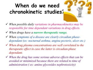 When do we need
chronokinetic studies?
 When possible daily variations in pharmacokinetics may be
responsible for time dependant variations in drug effects.
 When drugs have a narrow therapeutic range.
 When symptoms of a disease are clearly circadian phase-
dependant (ex: nocturnal asthma, angina pectoris, ulcer etc.)
 When drug plasma concentrations are well correlated to the
therapeutic effect in case the latter is circadian-phase
dependant.
 When the drug has some serious adverse effects that can be
avoided or minimized because there are related to time of
administration ( ex: amino glycosides nephrotoxicity)
 
