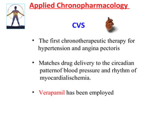 Applied Chronopharmacology
CVS
• The first chronotherapeutic therapy for
hypertension and angina pectoris
• Matches drug delivery to the circadian
patternof blood pressure and rhythm of
myocardialischemia.
• Verapamil has been employed
 