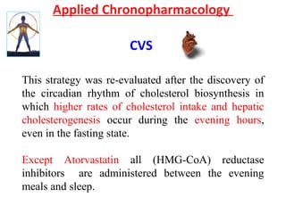 Applied Chronopharmacology
CVS
This strategy was re-evaluated after the discovery of
the circadian rhythm of cholesterol biosynthesis in
which higher rates of cholesterol intake and hepatic
cholesterogenesis occur during the evening hours,
even in the fasting state.
Except Atorvastatin all (HMG-CoA) reductase
inhibitors are administered between the evening
meals and sleep.
 