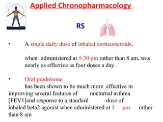 Applied Chronopharmacology
RS
• A single daily dose of inhaled corticosteroids,
when administered at 5:30 pm rather than 8 am, was
nearly as effective as four doses a day.
• Oral prednisone
has been shown to be much more effective in
improving several features of nocturnal asthma
[FEV1]and response to a standard dose of
inhaled beta2 agonist when administered at 3 pm rather
than 8 am
 