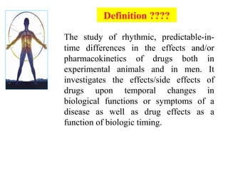 The study of rhythmic, predictable-in-
time differences in the effects and/or
pharmacokinetics of drugs both in
experimental animals and in men. It
investigates the effects/side effects of
drugs upon temporal changes in
biological functions or symptoms of a
disease as well as drug effects as a
function of biologic timing.
Definition ????
 