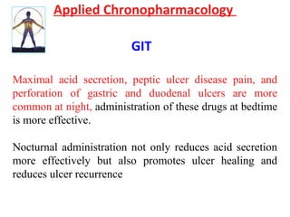 Applied Chronopharmacology
GIT
Maximal acid secretion, peptic ulcer disease pain, and
perforation of gastric and duodenal ulcers are more
common at night, administration of these drugs at bedtime
is more effective.
Nocturnal administration not only reduces acid secretion
more effectively but also promotes ulcer healing and
reduces ulcer recurrence
 