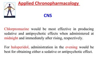 Applied Chronopharmacology
CNS
Chlorpromazine would be most effective in producing
sedative and antipsychotic effects when administered at
midnight and immediately after rising, respectively.
For haloperidol, administration in the evening would be
best for obtaining either a sedative or antipsychotic effect.
 