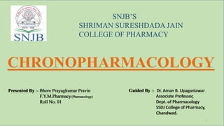 CHRONOPHARMACOLOGY
SNJB’S
SHRIMAN SURESHDADA JAIN
COLLEGE OF PHARMACY
Presented By :- Bhore Prayagkumar Pravin
F.Y.M.Pharmacy(Pharmacology)
Roll No. 01
Guided By :- Dr. Aman B. Upaganlawar
Associate Professor,
Dept. of Pharmacology
SSDJ College of Pharmacy,
Chandwad.
Presented By :- Bhore Prayagkumar Pravin
F.Y.M.Pharmacy(Pharmacology)
Roll No. 01
Guided By :- Dr. Aman B. Upaganlawar
Associate Professor,
Dept. of Pharmacology
SSDJ College of Pharmacy,
Chandwad.
1
 