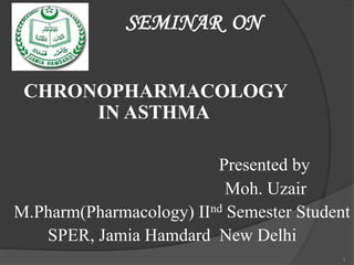 SEMINAR ON
CHRONOPHARMACOLOGY
IN ASTHMA
Presented by
Moh. Uzair
M.Pharm(Pharmacology) IInd Semester Student
SPER, Jamia Hamdard New Delhi
1
 