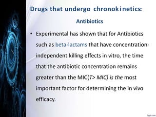 D r u g s t h a t u n d e r g o c h r o n o k i n e t i c s: 
Antibiotics 
• Experimental has shown that for Antibiotics 
such as beta-lactams that have concentration-independent 
killing effects in vitro, the time 
that the antibiotic concentration remains 
greater than the MIC(T> MIC) is the most 
important factor for determining the in vivo 
efficacy. 
 