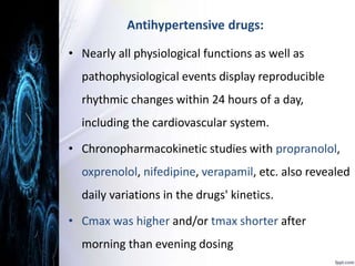 Antihypertensive drugs: 
• Nearly all physiological functions as well as 
pathophysiological events display reproducible 
rhythmic changes within 24 hours of a day, 
including the cardiovascular system. 
• Chronopharmacokinetic studies with propranolol, 
oxprenolol, nifedipine, verapamil, etc. also revealed 
daily variations in the drugs' kinetics. 
• Cmax was higher and/or tmax shorter after 
morning than evening dosing 
 