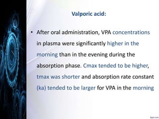 Valporic acid: 
• After oral administration, VPA concentrations 
in plasma were significantly higher in the 
morning than in the evening during the 
absorption phase. Cmax tended to be higher, 
tmax was shorter and absorption rate constant 
(ka) tended to be larger for VPA in the morning 
 