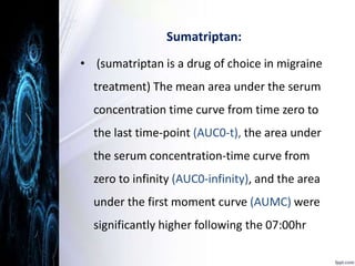 Sumatriptan: 
• (sumatriptan is a drug of choice in migraine 
treatment) The mean area under the serum 
concentration time curve from time zero to 
the last time-point (AUC0-t), the area under 
the serum concentration-time curve from 
zero to infinity (AUC0-infinity), and the area 
under the first moment curve (AUMC) were 
significantly higher following the 07:00hr 
 