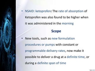 • NSAID: ketoprofen: The rate of absorption of 
Ketoprofen was also found to be higher when 
it was administered in the morning 
Scope 
• New tools, such as new formulation 
procedures or pumps with constant or 
programmable delivery rates, now make it 
possible to deliver a drug at a definite time, or 
during a definite span of time 
 