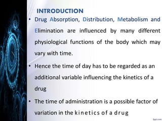 INTRODUCTION 
• Drug Absorption, Distribution, Metabolism and 
Elimination are influenced by many different 
physiological functions of the body which may 
vary with time. 
• Hence the time of day has to be regarded as an 
additional variable influencing the kinetics of a 
drug 
• The time of administration is a possible factor of 
variation in the k i n e t i c s o f a d r u g 
 