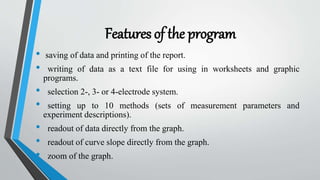 Features of the program
• saving of data and printing of the report.
• writing of data as a text file for using in worksheets and graphic
programs.
• selection 2-, 3- or 4-electrode system.
• setting up to 10 methods (sets of measurement parameters and
experiment descriptions).
• readout of data directly from the graph.
• readout of curve slope directly from the graph.
• zoom of the graph.
 